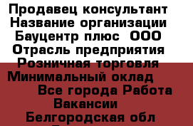 Продавец-консультант › Название организации ­ Бауцентр плюс, ООО › Отрасль предприятия ­ Розничная торговля › Минимальный оклад ­ 22 500 - Все города Работа » Вакансии   . Белгородская обл.,Белгород г.